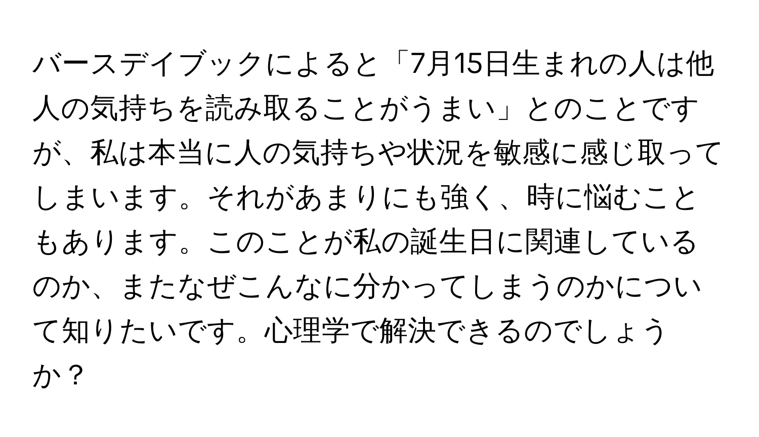 バースデイブックによると「7月15日生まれの人は他人の気持ちを読み取ることがうまい」とのことですが、私は本当に人の気持ちや状況を敏感に感じ取ってしまいます。それがあまりにも強く、時に悩むこともあります。このことが私の誕生日に関連しているのか、またなぜこんなに分かってしまうのかについて知りたいです。心理学で解決できるのでしょうか？