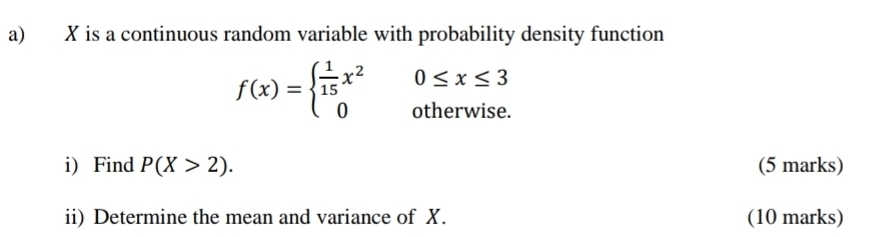 X is a continuous random variable with probability density function
0≤ x≤ 3
f(x)=beginarrayl  1/15 x^2 0endarray. otherwise.
i) Find P(X>2). (5 marks)
ii) Determine the mean and variance of X. (10 marks)