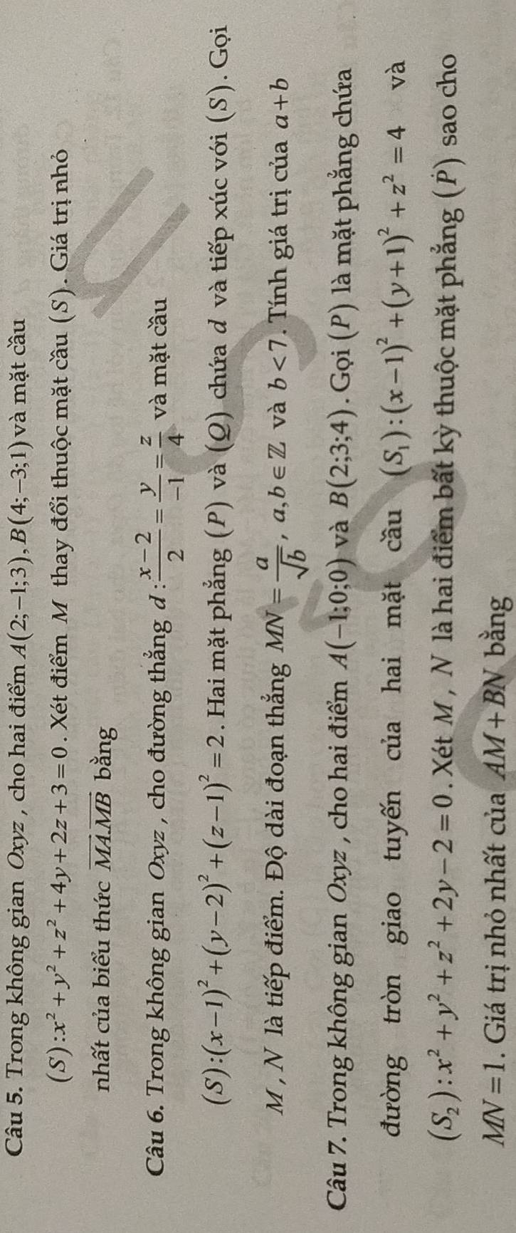 Trong không gian Oxyz , cho hai điểm A(2;-1;3), B(4;-3;1) và mặt cầu
(S):x^2+y^2+z^2+4y+2z+3=0. Xét điểm M thay đổi thuộc mặt cầu (S). Giá trị nhỏ 
nhất của biểu thức vector MA.vector MB bằng 
Câu 6. Trong không gian Oxyz , cho đường thẳng đ :  (x-2)/2 = y/-1 = z/4  và mặt cầu
(S):(x-1)^2+(y-2)^2+(z-1)^2=2. Hai mặt phẳng (P) và (Q) chứa d và tiếp xúc với (S). Gọi 
M , N là tiếp điểm. Độ dài đoạn thẳng MN= a/sqrt(b) , a,b∈ Z và b<7</tex> . Tính giá trị của a+b
Câu 7. Trong không gian Oxyz , cho hai điểm A(-1;0;0) và B(2;3;4).Gọi (P) là mặt phẳng chứa 
đường tròn giao tuyến của hai mặt cwidehat au (S_1):(x-1)^2+(y+1)^2+z^2=4 và
(S_2):x^2+y^2+z^2+2y-2=0. Xét M , N là hai điểm bất kỳ thuộc mặt phẳng (P) sao cho
MN=1. Giá trị nhỏ nhất của AM+BN bằng