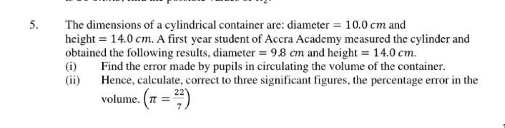 The dimensions of a cylindrical container are: diameter =10.0cm and 
height =14.0cm. A first year student of Accra Academy measured the cylinder and 
obtained the following results, diameter =9.8cm and height =14.0cm. 
(i) Find the error made by pupils in circulating the volume of the container. 
(ii) Hence, calculate, correct to three significant figures, the percentage error in the 
volume. (π = 22/7 )