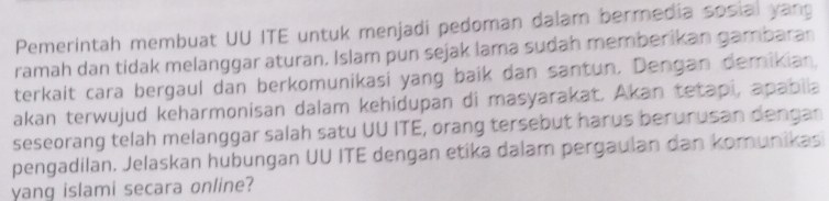 Pemerintah membuat UU ITE untuk menjadi pedoman dalam bermedia sosial yang 
ramah dan tidak melanggar aturan. Islam pun sejak lama sudah memberikan gambaran 
terkait cara bergaul dan berkomunikasi yang baik dan santun. Dengan demikian, 
akan terwujud keharmonisan dalam kehidupan di masyarakat. Akan tetapi, apabiia 
seseorang telah melanggar salah satu UU ITE, orang tersebut harus berurusan dengan 
pengadilan. Jelaskan hubungan UU ITE dengan etika dalam pergaulan dan komunikasi 
yang islami secara online?