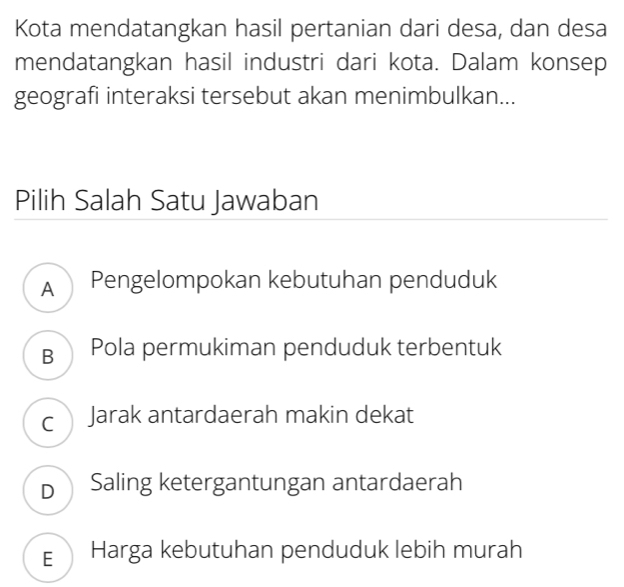 Kota mendatangkan hasil pertanian dari desa, dan desa
mendatangkan hasil industri dari kota. Dalam konsep
geografi interaksi tersebut akan menimbulkan...
Pilih Salah Satu Jawaban
A Pengelompokan kebutuhan penduduk
B Pola permukiman penduduk terbentuk
cJarak antardaerah makin dekat
DSaling ketergantungan antardaerah
E Harga kebutuhan penduduk lebih murah