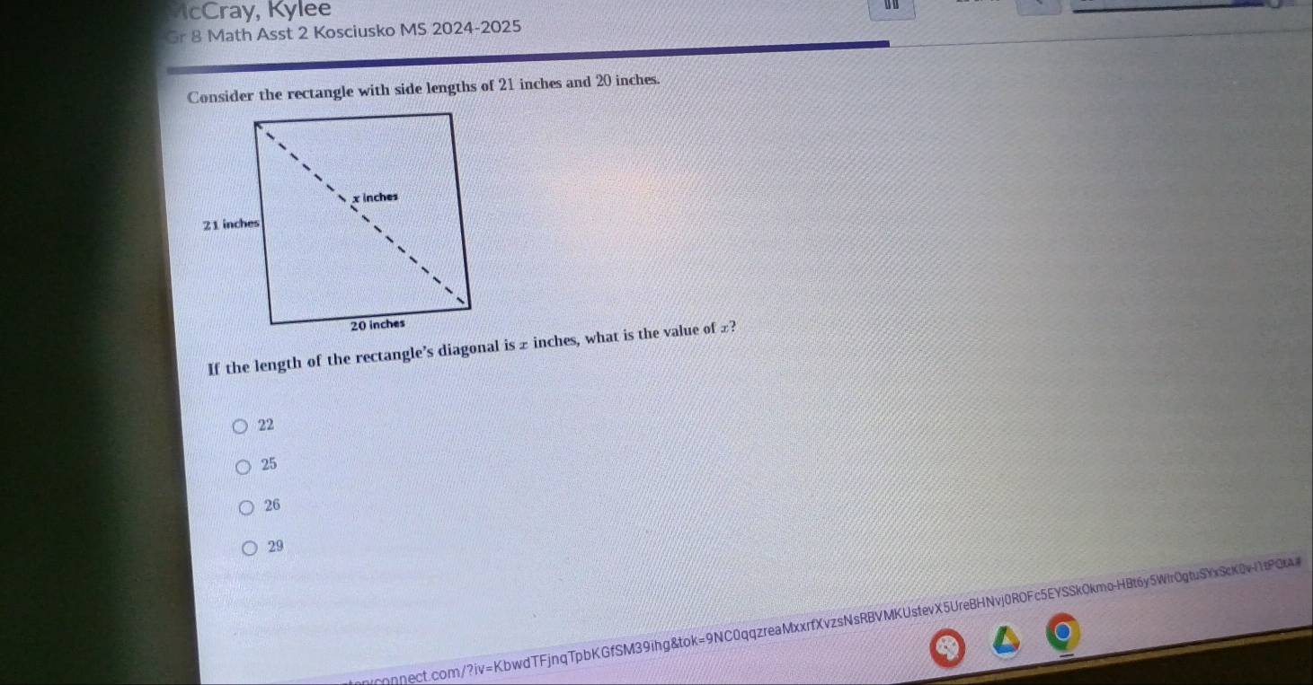 cCray, Kylee
Gr 8 Math Asst 2 Kosciusko MS 2024-2025
Consider the rectangle with side lengths of 21 inches and 20 inches
If the length of the rectangle’s diagonal is ± inches, what is the value of £?
22
25
26
29
nηnect.com/?iv=KbwdTFjnqTpbKGfSM39ihg&tok=9NC0qqzreaMxxrfXvzsNsRBVMKUstevX5UreBHNvj0ROFc5EYSSk0kmo-HBt6y5Wir0gtuSYxScK0vl1tPQtA