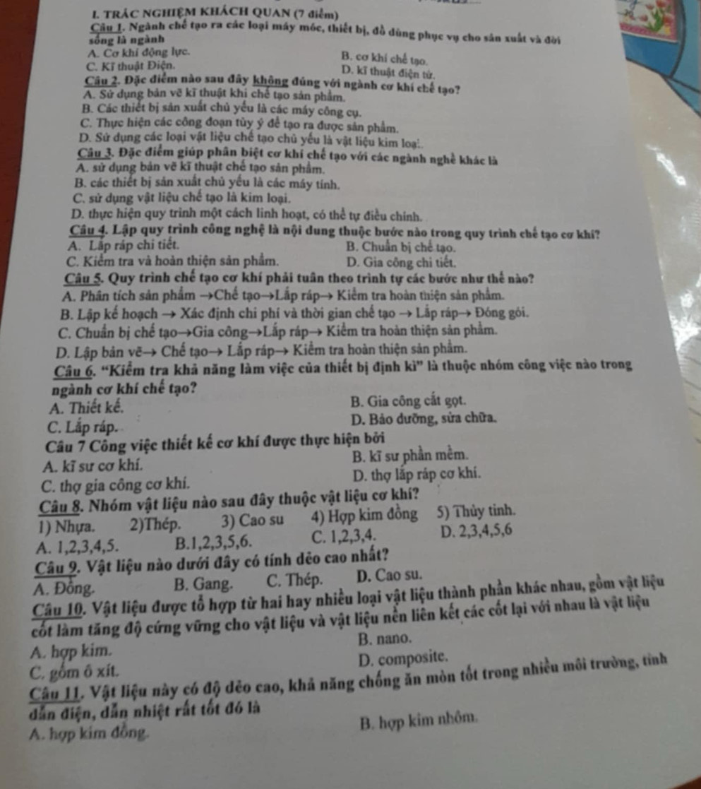 TRÁC NGHIỆM KHÁCH QUAN (7 điểm)
Câu_L. Ngành chế tạo ra các loại máy móc, thiết bị, đồ dùng phục vụ cho sân xuất và đời
sống là ngành
A. Cơ khí động lực.
B. cơ khí chế tạo.
C. Kĩ thuật Điện.
D. kĩ thuật điện tử.
Câu 2. Đặc điểm nào sau đây không đúng với ngành cơ khi chế tạo?
A. Sử dụng bản vẽ kĩ thuật khi chế tạo sản phẩm.
B. Các thiết bị sản xuất chủ yếu là các máy công cụ.
C. Thực hiện các công đoạn tùy ý để tạo ra được sản phẩm.
D. Sử dụng các loại vật liệu chế tạo chủ yếu là vật liệu kim loạ..
Câu 3. Đặc điểm giúp phân biệt cơ khí chế tạo với các ngành nghề khác là
A. sử dụng bản vẽ kĩ thuật chế tạo sản phẩm.
B. các thiết bị sản xuất chủ yếu là các máy tính.
C. sử dụng vật liệu chế tạo là kim loại.
D. thực hiện quy trình một cách linh hoạt, có thể tự điều chính.
Câu 4. Lập quy trình công nghệ là nội dung thuộc bước nào trong quy trình chế tạo cơ khí?
A. Lắp ráp chi tiết. B. Chuẩn bị chế tạo.
C. Kiểm tra và hoàn thiện sản phẩm. D. Gia công chi tiết.
Câu 5. Quy trình chế tạo cơ khí phải tuân theo trình tự các bước như thế nào?
A. Phân tích sản phẩm →Chế tạo→Lắp ráp→ Kiểm tra hoàn thiện sản phẩm.
B. Lập kế hoạch → Xác định chi phí và thời gian chế tạo → Lắp ráp→ Đóng gỏi.
C. Chuẩn bị chế tạo→Gia công→Lấp ráp→ Kiểm tra hoàn thiện sản phẩm.
D. Lập bản vẽ→ Chế tạo→ Lắp ráp→ Kiểm tra hoàn thiện sản phẩm.
Câu 6. “Kiểm tra khả năng làm việc của thiết bị định kì” là thuộc nhóm công việc nào trong
ngành cơ khí chế tạo?
A. Thiết kế, B. Gia công cắt gọt.
C. Lắp ráp. D. Bảo dưỡng, sửa chữa.
Câu 7 Công việc thiết kế cơ khí được thực hiện bởi
A. kĩ sư cơ khí. B. kĩ sư phần mềm.
C. thợ gia công cơ khi. D. thợ lắp ráp cơ khí.
Câu 8. Nhóm vật liệu nào sau đây thuộc vật liệu cơ khí?
1) Nhựa. 2)Thép. 3) Cao su 4) Hợp kim đồng 5) Thủy tinh.
A. 1,2,3,4,5. B.1,2,3,5,6. C. 1,2,3,4. D. 2,3,4,5,6
Câu 9. Vật liệu nào dưới đây có tính dẻo cao nhất?
A. Đông. B. Gang. C. Thép. D. Cao su.
Câu 10. Vật liệu được tổ hợp từ hai hay nhiều loại vật liệu thành phần khác nhau, gồm vật liệu
cốt làm tăng độ cứng vững cho vật liệu và vật liệu nền liên kết các cốt lại với nhau là vật liệu
A. hợp kim. B. nano.
C. gồm ô xít. D. composite.
Câu 11. Vật liệu này có độ dẻo cao, khả năng chống ăn mòn tốt trong nhiều môi trường, tỉnh
dẫn điện, dẫn nhiệt rất tốt đó là
A. hợp kim đồng.
B. hợp kim nhôm.