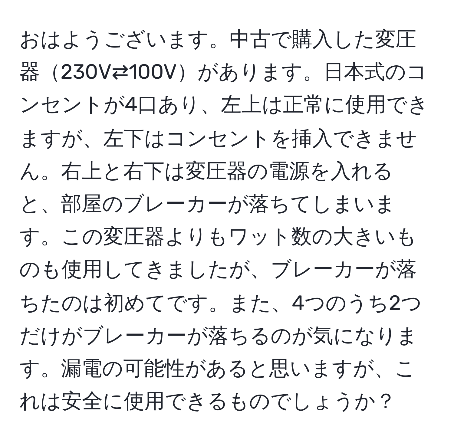 おはようございます。中古で購入した変圧器230V⇄100Vがあります。日本式のコンセントが4口あり、左上は正常に使用できますが、左下はコンセントを挿入できません。右上と右下は変圧器の電源を入れると、部屋のブレーカーが落ちてしまいます。この変圧器よりもワット数の大きいものも使用してきましたが、ブレーカーが落ちたのは初めてです。また、4つのうち2つだけがブレーカーが落ちるのが気になります。漏電の可能性があると思いますが、これは安全に使用できるものでしょうか？