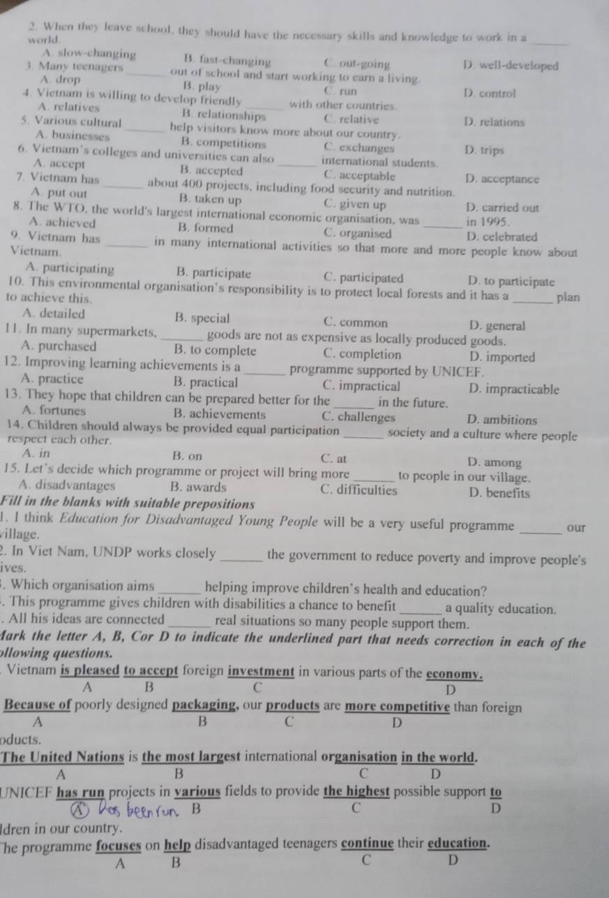 When they leave school, they should have the necessary skills and knowledge to work in a
_
world.
A. slow-changing B. fast-changing C. out-going D. well-developed
3. Many teenagers _out of school and start working to earn a living.
A. drop B. play C. run D. contro]
4 Vietnam is willing to develop friendly _with other countries.
A. relatives B. relationships C. relative D. relations
5. Various cultural _help visitors know more about our country.
A. businesses B. competitions C. exchanges D. trips
6. Vietnam’s colleges and universities can also _international students.
A. accept B. accepted C. acceptable D. acceptance
7. Vietnam has _about 400 projects, including food security and nutrition.
A. put out B. taken up C. given up D. carried out
8. The WTO, the world's largest international economic organisation, was _in 1995.
A. achieved B. formed C. organised D. celebrated
9. Vietnam has _in many international activities so that more and more people know about
Vietnam.
A. participating B. participate C. participated D. to participate
10. This environmental organisation’s responsibility is to protect local forests and it has a
to achieve this. _plan
A. detailed B. special C. common
D. general
11. In many supermarkets. _goods are not as expensive as locally produced goods.
A. purchased B. to complete C. completion D. imported
12. Improving learning achievements is a _programme supported by UNICEF.
A. practice B. practical C. impractical D. impracticable
13. They hope that children can be prepared better for the _in the future.
A. fortunes B. achievements C. challenges D. ambitions
14. Children should always be provided equal participation _society and a culture where people
respect each other.
A. in B. on C. at D. among
15. Let's decide which programme or project will bring more_ to people in our village.
A. disadvantages B. awards C. difficulties D. benefits
Fill in the blanks with suitable prepositions
1. I think Education for Disadvantaged Young People will be a very useful programme _our
village.
2. In Viet Nam, UNDP works closely _the government to reduce poverty and improve people's
ives.
. Which organisation aims _helping improve children's health and education?
. This programme gives children with disabilities a chance to benefit _a quality education.
. All his ideas are connected_ real situations so many people support them.
Mark the letter A, B, Cor D to indicate the underlined part that needs correction in each of the
ollowing questions.
Vietnam is pleased to accept foreign investment in various parts of the economy.
A B
C
D
Because of poorly designed packaging, our products are more competitive than foreign
A
B
C
D
oducts.
The United Nations is the most largest international organisation in the world.
A
B
c D
UNICEF has run projects in various fields to provide the highest possible support  to/D 
B
C
dren in our country.
The programme focuses on help disadvantaged teenagers continue their education.
A B
C
D