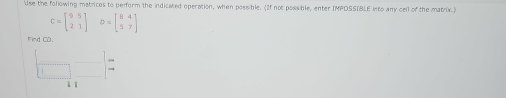 Use the following matrices to perform the indicated operation, when possible. (If not possible, enter IMPOSSTBLE into any cell of the matrix.)
C=beginbmatrix 9&5 2&1endbmatrix D=beginbmatrix 8&4 5&7endbmatrix
Find CD.
□ □ =
↓ ī