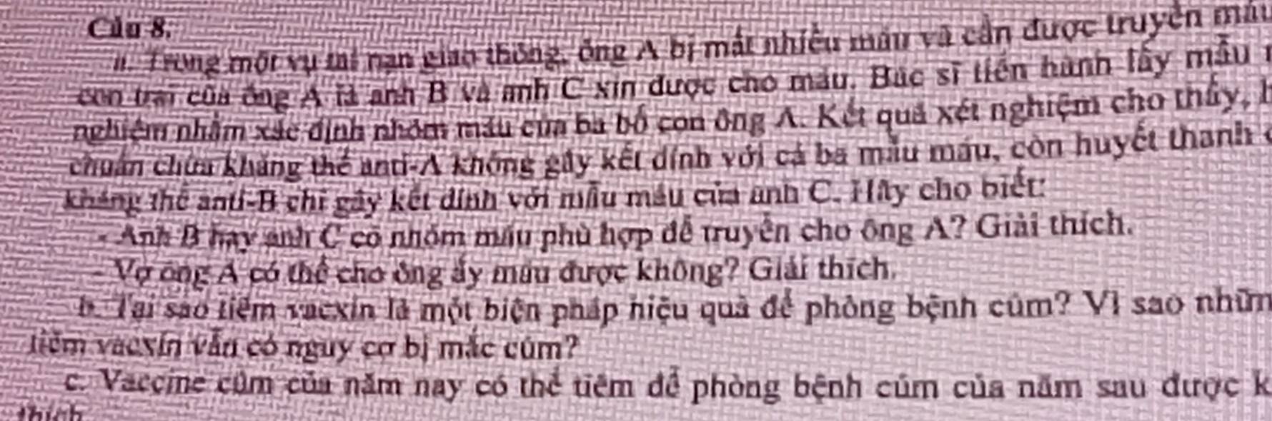 Củu 8. 
n Trong một vụ tai nạn giao thông, ông A bị mắt nhiều mâu vũ cần được truyền máu 
con trai của ông A là anh B và anh C xin được cho mẫu. Bác sĩ tiến hành lấy mẫu ở 
nghiệm nhằm xác định nhóm máu của ba bố con ông A. Kết quả xét nghiệm cho thấy, l 
chuẩn chứa khẳng thể anti-A không gây kết dính với cá ba mẫu máu, còn huyết thanh ở 
kháng thể anti-B chỉ gây kết dính với mẫu mẫu của anh C. Hãy cho biết: 
* Anh B hay anh C có nhóm máu phù hợp đễ truyền cho ông A? Giải thích. 
Vợ ông Á có thể cho ông ấy mâu được không? Giải thích. 
bộ Tại sao tiểm vacxin là một biện pháp hiệu quả để phòng bệnh củm? VI sao nhữm 
tiêm vaexín vẫn có nguy cơ bị mắc cúm? 
c. Vaccine cúm của năm nay có thể tiêm để phòng bệnh cúm của năm sau được k 
thích