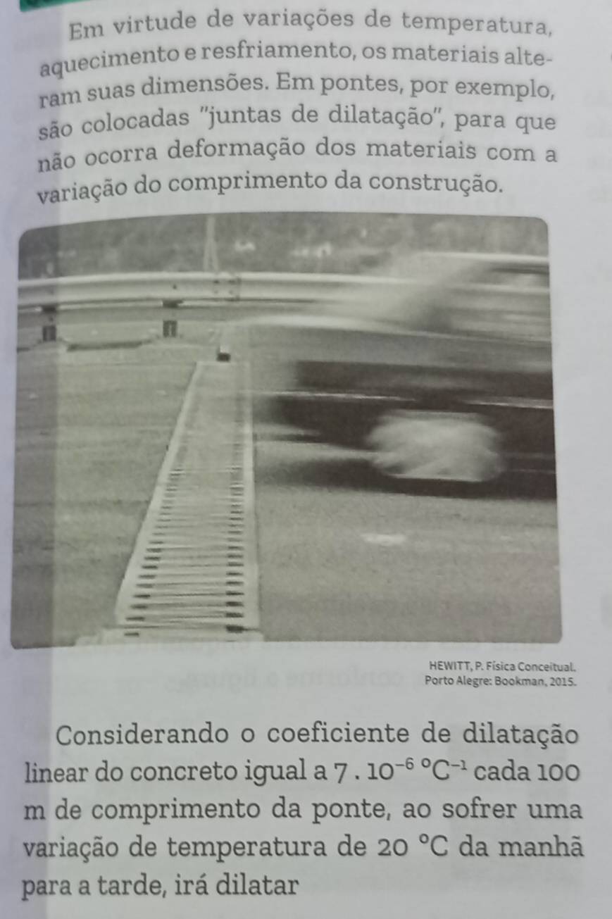 Em virtude de variações de temperatura, 
aquecimento e resfriamento, os materiais alte- 
ram suas dimensões. Em pontes, por exemplo, 
são colocadas ''juntas de dilatação'', para que 
não ocorra deformação dos materiais com a 
variação do comprimento da construção. 
HEWITT, P. Física Conceitual. 
Porto Alegre: Bookman, 2015. 
Considerando o coeficiente de dilatação 
linear do concreto igual a 7· 10^((-6)°C^-1) cada 100
m de comprimento da ponte, ao sofrer uma 
variação de temperatura de 20°C da manhã 
para a tarde, irá dilatar