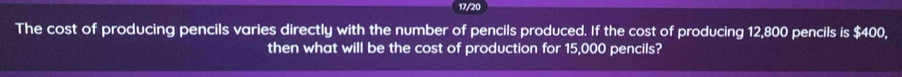 17/20 
The cost of producing pencils varies directly with the number of pencils produced. If the cost of producing 12,800 pencils is $400, 
then what will be the cost of production for 15,000 pencils?