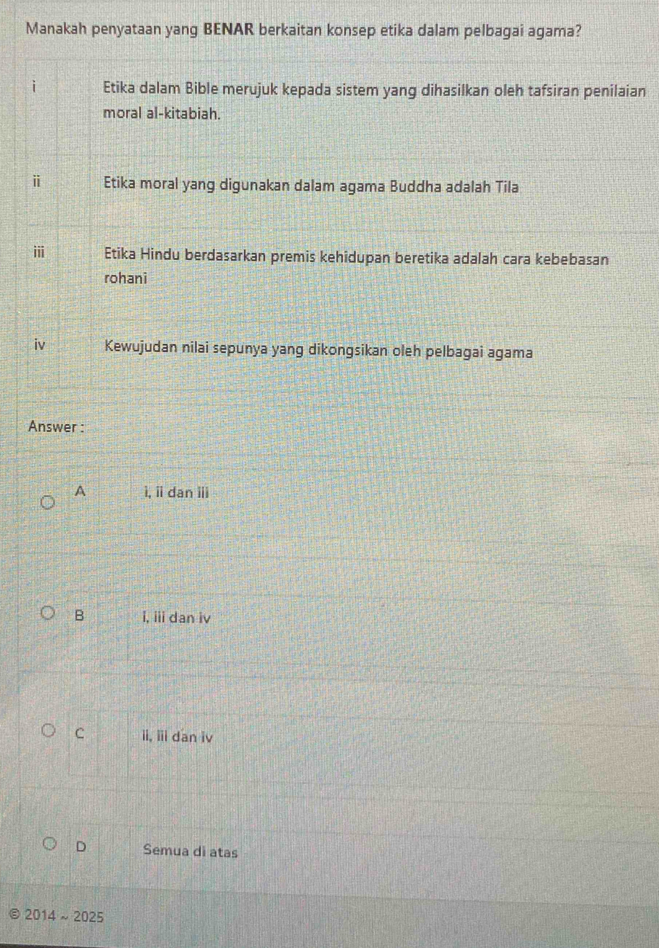Manakah penyataan yang BENAR berkaitan konsep etika dalam pelbagai agama?
Etika dalam Bible merujuk kepada sistem yang dihasilkan oleh tafsiran penilaian
moral al-kitabiah.
ⅱ Etika moral yang digunakan dalam agama Buddha adalah Tila
ⅲ Etika Hindu berdasarkan premis kehidupan beretika adalah cara kebebasan
rohani
iv Kewujudan nilai sepunya yang dikongsikan oleh pelbagai agama
Answer :
A ì, ii dan ⅲ
B i, iii dan iv
C ii, iii dan iv
D Semua di atas
2014sim 2025