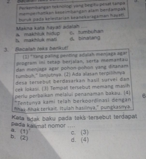 Perkembangan teknologi yang begitu pesat tanpa 5.
memperhatikan keseimbangan alam berdampak
buruk pada kelestarian keanekaragaman hayati.
Makna kata hayati adalah _--
a. makhluk hidup c. tumbuhan
b makhluk mati d binatang
3. Bacalah teks berikut!
(1) "Yang paling penting adalah menjaga agar
program ini tetap berjalan, serta memantau
dan menjaga agar pohon-pohon yang ditanam
tumbuh," lanjutnya. (2) Ada alasan terpilihnya
desa tersebut berdasarkan hasil survei dan
cek lokasi. (3) Tempat tersebut memang masih
perlu perbaikan melalui penanaman bakau. (4) 6
*Tentunya kami telah berkoordinasi dengan
fihak-fihak terkait. Itulah hasilnya," pungkasnya.
Kata tidak baku pada tek's tersebut terdapat
pada kalimat nomor ....
a. (1)'
C. (3)
b. ()
d. (4)