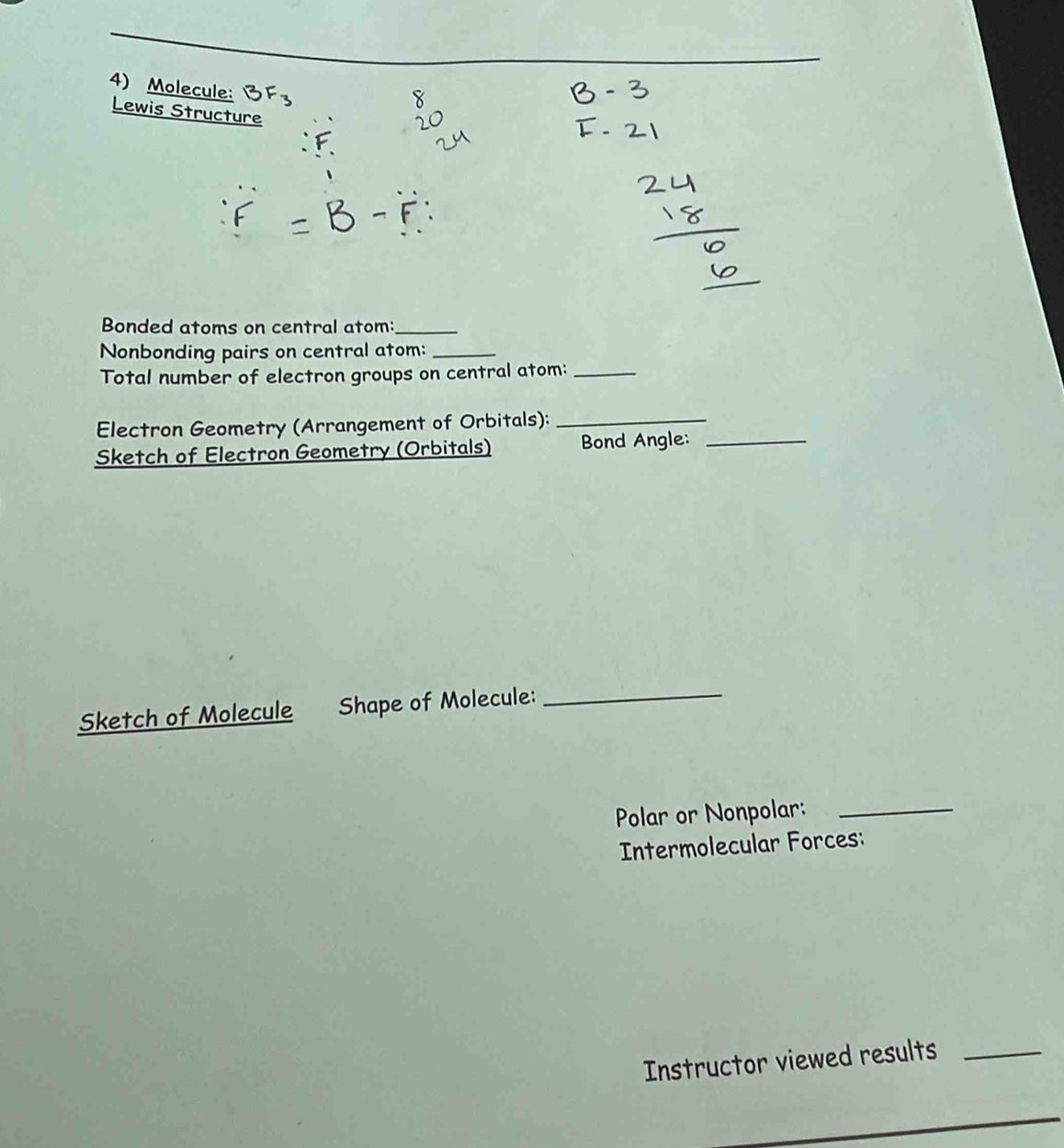 Molecule: 
Lewis Structure 
Bonded atoms on central atom:_ 
Nonbonding pairs on central atom:_ 
Total number of electron groups on central atom:_ 
Electron Geometry (Arrangement of Orbitals):_ 
Sketch of Electron Geometry (Orbitals) Bond Angle:_ 
Sketch of Molecule Shape of Molecule: 
_ 
Polar or Nonpolar:_ 
Intermolecular Forces: 
Instructor viewed results_ 
_