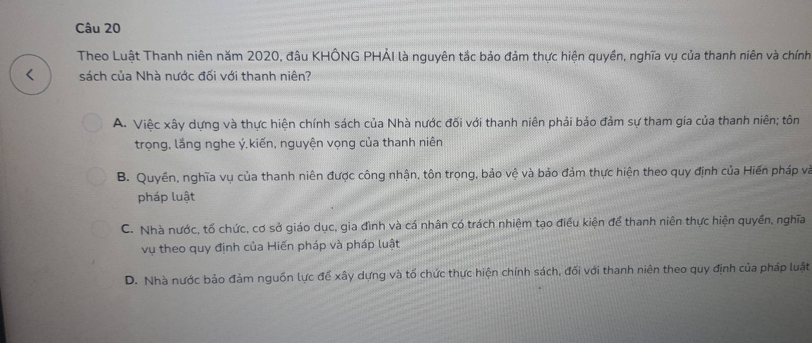 Theo Luật Thanh niên năm 2020, đâu KHÔNG PHẢI là nguyên tắc bảo đảm thực hiện quyền, nghĩa vụ của thanh niên và chính
< sách của Nhà nước đối với thanh niên?
 A. Việc xây dựng và thực hiện chính sách của Nhà nước đối với thanh niên phải bảo đảm sự tham gia của thanh niên; tôn
trọng, lắng nghe ý.kiến, nguyện vọng của thanh niên
B. Quyền, nghĩa vụ của thanh niên được công nhận, tôn trọng, bảo vệ và bảo đảm thực hiện theo quy định của Hiến pháp và
pháp luật
C. Nhà nước, tổ chức, cơ sở giáo dục, gia đình và cá nhân có trách nhiệm tạo điều kiện để thanh niên thực hiện quyền, nghĩa
vụ theo quy định của Hiến pháp và pháp luật
D. Nhà nước bảo đảm nguồn lực để xây dựng và tổ chức thực hiện chính sách, đối với thanh niên theo quy định của pháp luật