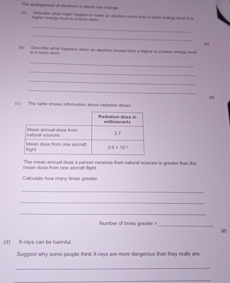 The arrangement of electrons in atoms can change.
(a) Describe what might happen to make an electron move from a lower energy level to a
higher energy level in a neon atom.
_
_
(1)
(b) Describe what happens when an electron moves from a higher to a lower energy level
in a neon atom.
_
_
_
_
(2)
(c) The table shows information about radiation doses
The mean annual dose a person receives from natural sources is greater than the
mean dose from one aircraft flight.
Calculate how many times greater.
_
_
_
Number of times greater =_
(2)
(d) X-rays can be harmful.
Suggest why some people think X-rays are more dangerous than they really are.
_
_