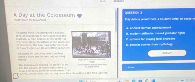 READ RESPOND
A Day at the Colosseum QUESTION 2
World History: The Roman World This Article would help a student write an essay o
A. ancient Roman entertainment
It's game time. Clutching their snacks.B. modern attitudes toward gladiator fights
tens of thousands of fans pack into the
stadium. A man stands in the cen ter ofC. options for playing fatal charades
the field, alone. Suddenly, a lion leaps ou
of nowhere. The lon runs onto the field.D. popular scenes from mythology
It fixes its gaze on its unwitting opponen
Welcome to the Colosseum, ancientSUBMIT
Rome's main site for exciting sporting
events . Image crodt, bauhaus1006/Oelty Iasgus
The Colosseum opened its arches in 80 The Colosseum was the place to go for enterainment ) Extras
CE. The people of Rome went there to
relax and enjoy some entertainment. The
events, which could last all day, were free. Sometimes, the food was too.