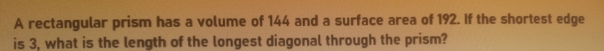 A rectangular prism has a volume of 144 and a surface area of 192. If the shortest edge 
is 3, what is the length of the longest diagonal through the prism?