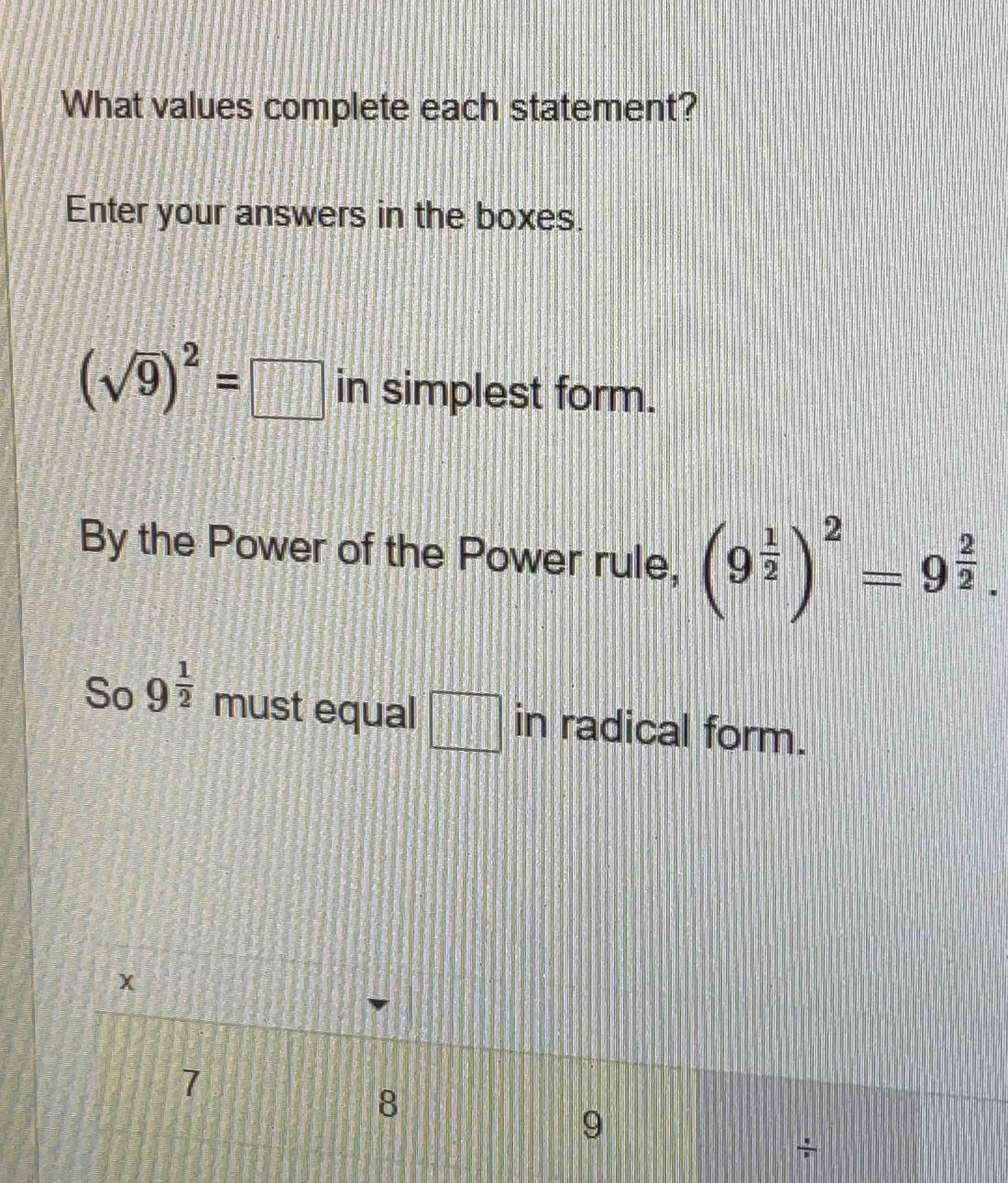 What values complete each statement? 
Enter your answers in the boxes.
(sqrt(9))^2=□ in simplest form. 
By the Power of the Power rule, (9^(frac 1)2)^2=9^(frac 2)2. 
So 9^(frac 1)2 must equal □ in radical form.