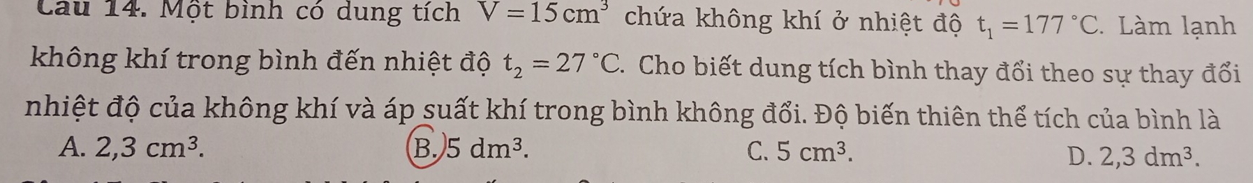 Cau 14. Một bình có dung tích V=15cm^3 chứa không khí ở nhiệt độ t_1=177°C Làm lạnh
không khí trong bình đến nhiệt độ t_2=27°C. Cho biết dung tích bình thay đổi theo sự thay đổi
nhiệt độ của không khí và áp suất khí trong bình không đổi. Độ biến thiên thể tích của bình là
A. 2,3cm^3. B. 5dm^3. C. 5cm^3.
D. 2,3dm^3.