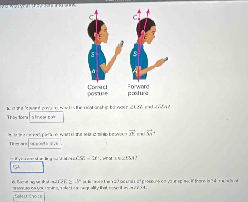 ears with your shoulders and arms, 
a. In the forward posture, what is the relationship between ∠ CSE and ∠ ESA ? 
They form a linear pair 
b. In the correct posture, what is the relationship between vector SE and vector SA 2 
They are opposite rays 
c. If you are standing so that m∠ CSE=26° , what is m∠ ESA ?
154
d. Standing so that m∠ CSE≥ 15° puts more than 27 pounds of pressure on your spine. If there is 34 pounds of 
pressure on your spine, select an inequality that describes m∠ ESA. 
Select Choice