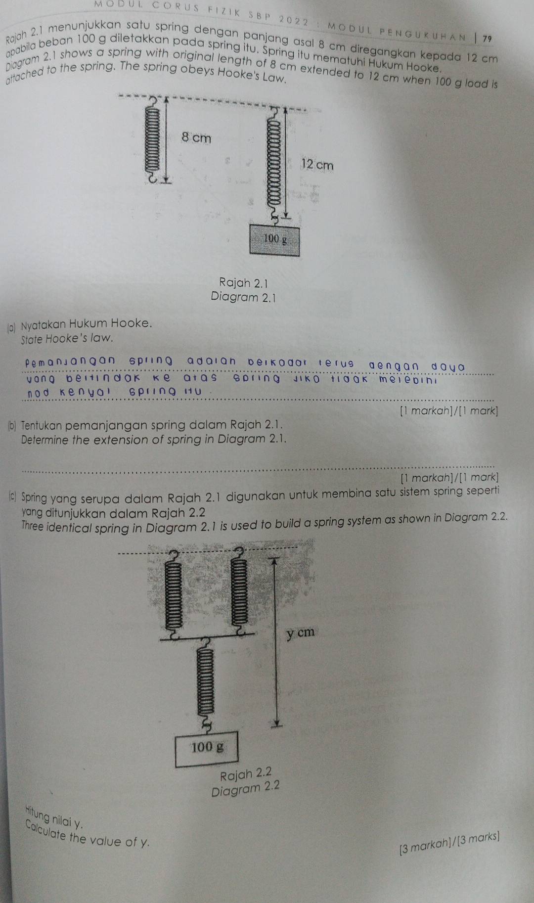 M O D U L C O R U S F I Z I K S B P 2 0 2 2 : MODUL PENgükuhan | 79
Rajah 2.1 menunjukkan satu spring dengan panjang asal 8 cm diregangkan kepada 12 cm
apabila beban 100 g diletakkan pada spring itu. Spring itu mematuhi Hukum Hooke 
Diagram 2.1 shows a spring with original length of 8 cm extended to 12 cm when 100 g load is 
attached to the spring. The spring obeys Hooke's Law. 
Rajah 2.1 
Diagram 2.1 
(a) Nyatakan Hukum Hooke. 
State Hooke's law. 
Pemanjangan spring adaian beikadar terus dengan daya 
yong beitindak ke atas spring Jiko tiook melebini 
n od ken yai 6PrINQ H∪ 
[1 markah]/[1 mark] 
(b) Tentukan pemanjangan spring dalam Rajah 2.1. 
Determine the extension of spring in Diagram 2.1. 
[1 markah]/[1 mark] 
) Spring yang serupa dalam Rajah 2.1 digunakan untuk membina satu sistem spring seperti 
yang ditunjukkan dalam Rajah 2.2 
Three identical spring in Diagram 2.1 is used to build a spring system as shown in Diagram 2.2. 
Hitung nilai y. 
Calculate the value of y. 
[3 markah]/[3 marks]