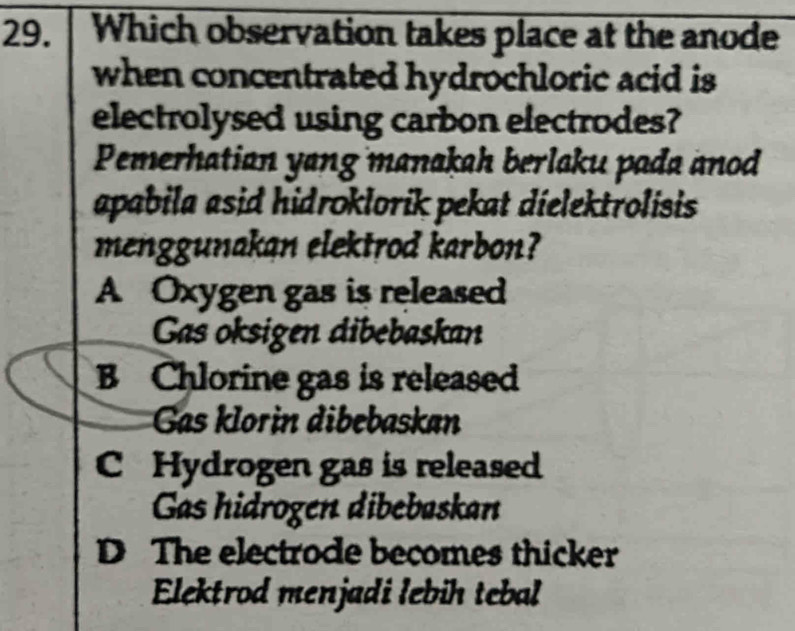 Which observation takes place at the anode
when concentrated hydrochloric acid is
electrolysed using carbon electrodes?
Pemerhatian yang manakah berlaku pada anod
apabila asid hidroklorik pekat dielektrolisis 
menggunakan elektrod karbon?
A Oxygen gas is released
Gas oksigen dibebaskan
B Chlorine gas is released
Gas klorin dibebaskan
C Hydrogen gas is released
Gas hidrogen dibebaskan
D The electrode becomes thicker
Elektrod menjadi lebih tebal