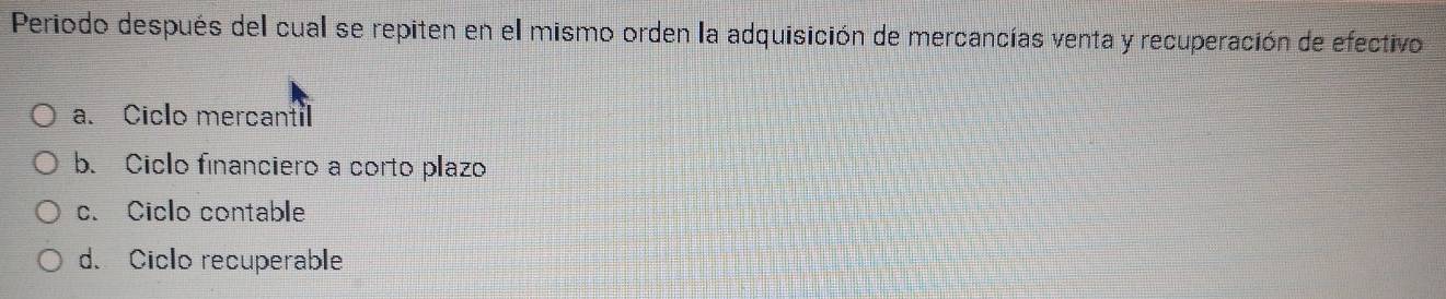 Periodo después del cual se repiten en el mismo orden la adquisición de mercancías venta y recuperación de efectivo
a. Ciclo mercantil
b. Ciclo financiero a corto plazo
c. Ciclo contable
d. Ciclo recuperable