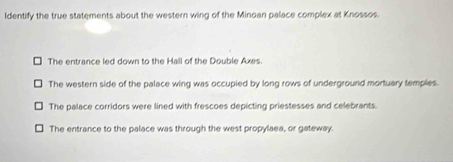 Identify the true statements about the western wing of the Minoan palace complex at Knossos.
The entrance led down to the Hall of the Double Axes.
The western side of the palace wing was occupied by long rows of underground mortuary temples.
The palace corridors were lined with frescoes depicting priestesses and celebrants.
The entrance to the palace was through the west propylaea, or gateway.