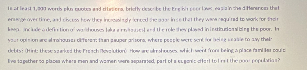 In at least 1,000 words plus quotes and citations, briefly describe the English poor laws, explain the differences that 
emerge over time, and discuss how they increasingly fenced the poor in so that they were required to work for their 
keep. Include a definition of workhouses (aka almshouses) and the role they played in institutionalizing the poor. In 
your opinion are almshouses different than pauper prisons, where people were sent for being unable to pay their 
debts? (Hint: these sparked the French Revolution) How are almshouses, which went from being a place families could 
live together to places where men and women were separated, part of a eugenic effort to limit the poor population?