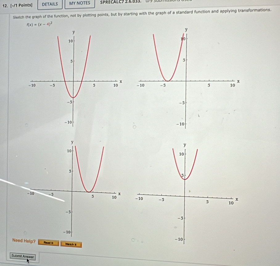 DETAILS MY NOTES SPRECALC7 2.6.633. 0/9 SUDM ss 
Sketch the graph of the function, not by plotting points, but by starting with the graph of a standard function and applying transformations.
f(x)=(x-4)^2

Need Help? Read it Watch II 
Submit Answer