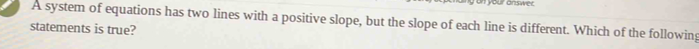 on your answer. 
A system of equations has two lines with a positive slope, but the slope of each line is different. Which of the following 
statements is true?