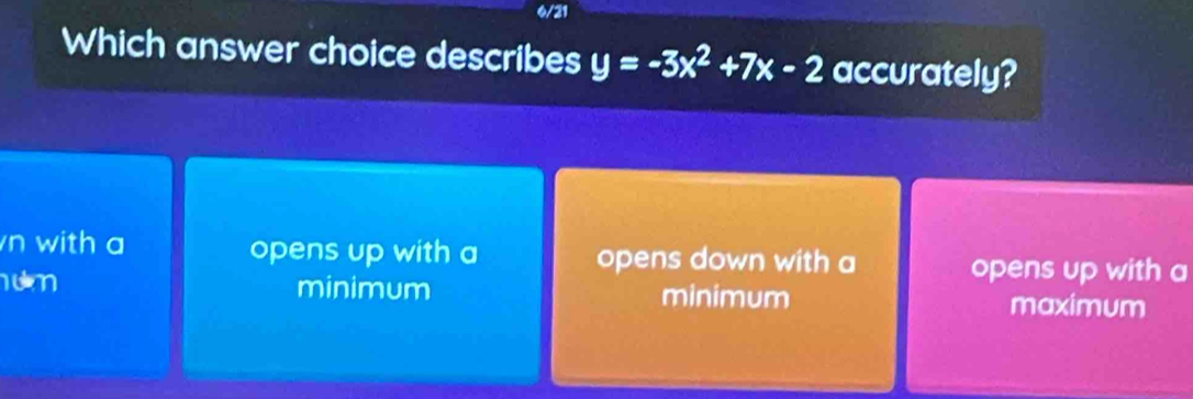 6/21
Which answer choice describes y=-3x^2+7x-2 accurately?
n with a opens up with a opens down with a opens up with a
um minimum minimum
maximum