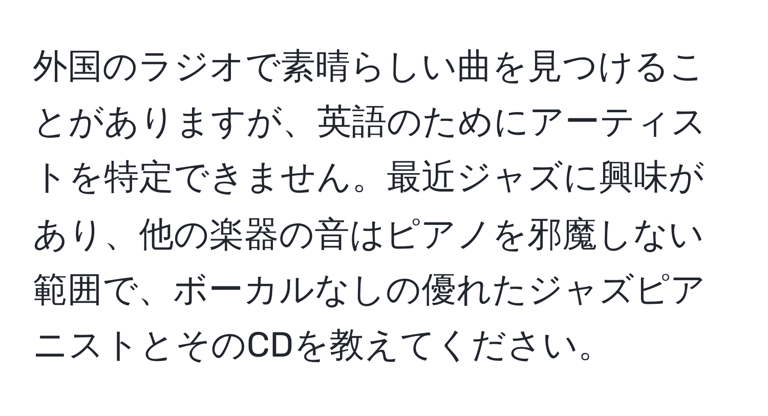 外国のラジオで素晴らしい曲を見つけることがありますが、英語のためにアーティストを特定できません。最近ジャズに興味があり、他の楽器の音はピアノを邪魔しない範囲で、ボーカルなしの優れたジャズピアニストとそのCDを教えてください。