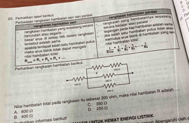 Perhatikan tabel berikut. Perbedsán rangkaian hambatan sen dan paraïel
rangkaian hambatan seri rangkalan hambatan paralei
D
Par
rangkaian hambatan yang terpasang secar a rangkaian yang hambatannya terpasan
secara berjajar atau paralel
berurutan atau segars jika salsh satu hambatan putus tidak aka 
besar arus di setlap trik daiam rangkaian tersebut adalah sama legangan pada tiap hambatan adalah sama
apabila terdapat salah satu hambatan putus memutus arus listirk di hambatan yang lain
frac 1RT_ten=frac 1R_1+frac 1R_2+frac 1R_3+·s +frac 1R_2n
nilai hambatan totāi: maka arus listrik tidak dapat mengal nilal hambatan total:
Perhatikan rangkaian ham R_max=R_1+R_2+R_3+
Nilai hambatan total pada rangkaian itu sebesar 200 ohm, maka nilai hambatan R adaiah ....
C. 350Ω
B. 400Ω A. 600 Ω D. 250 Ω
Tº untuk Hémat Energi listrik
uhatikan informasi berikut!