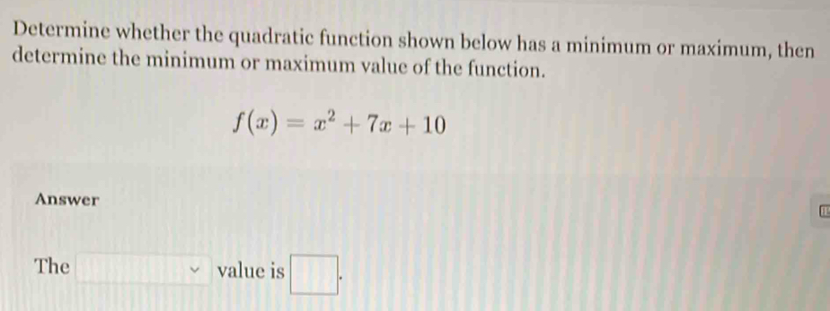 Determine whether the quadratic function shown below has a minimum or maximum, then 
determine the minimum or maximum value of the function.
f(x)=x^2+7x+10
Answer C 
The □ value is □ .