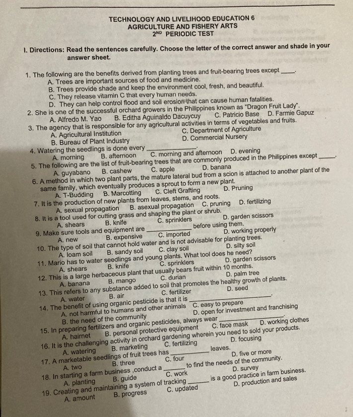 TECHNOLOGY AND LIVELIHOOD EDUCATION 6
AGRICULTURE AND FISHERY ARTS
2^(ND) PERIODIC TEST
l. Directions: Read the sentences carefully. Choose the letter of the correct answer and shade in your
answer sheet.
1. The following are the benefits derived from planting trees and fruit-bearing trees except_
A. Trees are important sources of food and medicine.
B. Trees provide shade and keep the environment cool, fresh, and beautiful.
C. They release vitamin C that every human needs.
D. They can help control flood and soil erosion that can cause human fatalities.
2. She is one of the successful orchard growers in the Philippines known as "Dragon Fruit Lady”.
A. Alfredo M. Yao B. Editha Aguinaldo Dacuycuy C. Patricio Base D. Farmie Gapuz
3. The agency that is responsible for any agricultural activities in terms of vegetables and fruits.
A. Agricultural Institution C. Department of Agriculture
B. Bureau of Plant Industry D. Commercial Nursery
4. Watering the seedlings is done every _.
A. morning B. afternoon C. morning and afternoon D. evening
5. The following are the list of fruit-bearing trees that are commonly produced in the Philippines except_
A. guyabano B. cashew C. apple D. banana
6. A method in which two plant parts, the mature lateral bud from a scion is attached to another plant of the
same family, which eventually produces a sprout to form a new plant.
A. T-Budding B. Marcotting C. Cleft Grafting D. Pruning
7. It is the production of new plants from leaves, stems, and roots.
A. sexual propagation B. asexual propagation C. pruning D. fertilizing
8. It is a tool used for cutting grass and shaping the plant or shrub.
A. shears B. knife C. sprinklers D. garden scissors
9. Make sure tools and equipment are _before using them.
A. new B. expensive C. imported D. working properly
10. The type of soil that cannot hold water and is not advisable for planting trees.
A. loam soil B. sandy soil C. clay soil D. silty soil
11. Mario has to water seedlings and young plants. What tool does he need?
A. shears B. knife C. sprinklers D. garden scissors
12. This is a large herbaceous plant that usually bears fruit within 10 months.
A. banana B. mango C. durian D. palm tree
13. This refers to any substance added to soil that promotes the healthy growth of plants.
A. water B. air C. fertilizer_ D. seed
.
14. The benefit of using organic pesticide is that it is
A. not harmful to humans and other animals C. easy to prepare
B. the need of the community D. open for investment and franchising
15. In preparing fertilizers and organic pesticides, always wear _.
A. hairnet B. personal protective equipment C. face mask D. working clothes
16. It is the challenging activity in orchard gardening wherein you need to sold your products.
A. watering B. marketing C. fertilizing D. focusing
17. A marketable seedlings of fruit trees has _leaves. D. five or more
A. two B. three C. four
18. In starting a farm business ,conduct a_ C. work to find the needs of the community.
D. survey
A. planting B. guide
19. Creating and maintaining a system of tracking _is a good practice in farm business.
A. amount B. progress C. updated D. production and sales