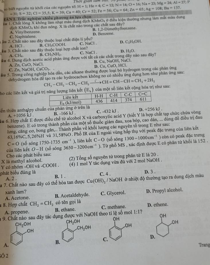 Thời gian lâm bài H=1;He=4;C=12;N=14;O=16;Na=23;Mg=24;Al=27;; P
h lo biết nguyên tử khối của các nguyên tố: =31;S=32;CI=35,S;K=39;Ca=40;Cr=52;Fe=56;Cu=64;Zn=65;Ag=108;Ba=137.
IAN 1. Trắc nghiệm nhiều phương án lựa chọn
Tu 1. Chất lỏng X không làm nhạt màu dung dịch KMnO4 ở điều kiện thường nhưng làm mất màu dung
djch KMnO₄ à khi đun nóng. X là chất nào trong các chất sau đây?
A. VinyIbenzene. B. 1,2-Dimethylbenzene.
C. Naphtalene. D. Benzene.
uÂu 2. Chất nào sau đây thuộc loại chất điện li yếu?
A. HCl . B. CH_3COOH. C. NaCl . D. C_2H_5OH.
âu 3. Chất nào sau đây thuộc loại hợp chất ion?
A. CH₄. B. CH_3NH_2. C. NaCl . D. H_2O.
âu 4. Dung dịch acetic acid phản ứng được với tất cả các chất trong dãy nào sau đây?
A. Zn, CuO, NaCl. B. Cu, NaOH, NaCl.
C. Zn,NaOH,CaCO_3.. D. Cu, C _1O , HCl.
Su 5. Trong công nghiệp hóa dầu, các alkane thường được loại bỏ hydrogen trong các phản ứng
dehydrogen hóa để tạo ra các hydrocacbon không no có nhiều ứng dụng hơn như phản ứng sau:
CH_3-CH_2-CH_2-CH_3to CH=CH-CH=CH_2+2H_2
họ các liên kết và gikết   của một số liên kết cộng hóa trị như sau:
tến thiên anthalpy chuẩn của phản ứng ở trê
A. +1056 kJ . B. -166 kJ . C. -432 kJ . D. +256 kJ .
Ấu 6. Hợp chất E được điều chế từ alcohol X và carboxylic acid Y (biết Y là hợp chất tạp chức chứa vòng
benzene). E có trong thành phần của một số thuốc giảm đau, xoa bóp, cao dán, ... dùng đề điều trị đau
lưng, căng cơ, bong gân,.. Thành phần về khối lượng các nguyên tố trong E như sau:
63,16%C,5,26%H' và 31,58%O . Phố IR của E ngoài vùng hấp thụ với peak đặc trưng của liên kết
C=O (số sóng 1750-1735cm^(-1)) , liên kết C-O (số sóng 1300-1000cm^(-1) ) còn có peak đặc trưng
của liên kết O-H (số sóng 3650-3200cm^(-1) 0. Từ phổ MS , xác định được E có phân tử khối là 152 .
Cho các phát biểu sau:
X là methyl alcohol. (2) Tổng số nguyên tử trong phân tử E là 20 .
Y có nhóm -OH và -COOH . (4) 1 mol Y tác dụng vừa đủ với 2 mol NaOH .
phát biểu đúng là D. 3 .
A. 2 . B. 1 . C. 4 .
u 7. Chất nào sau đây có thể hòa tan được Cu(OH)_2 / NaOH ở nhiệt độ thường tạo ra dung dịch màu
xanh lam?
A. Acetone. B. Acetaldehyde. C. Glycerol. D. Propyl alcohol.
1 8. Hợp chất CH_2=CH_2 có tên gọi là
A. propene. B. ethane. C. methane. D. ethene.
9. Chất nào sau đây tác dụng được với NaOH theo tỉ lhat e số mol 1:1 2
CH_2OH.OH
A.Trang
sÓ 2