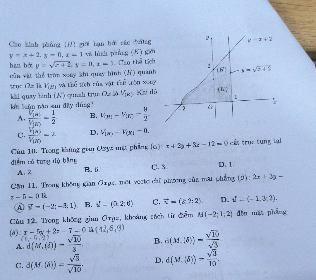 Cho hình phẳng (H) giới hạn bởi các đường
y=x+2,y=0,x=1 và hình phẳng (K) giới
hạn bởi y=sqrt(x+2),y=0,x=1. Cho thể tích
của vật thể tròn xoay khi quay hình (H) quanh
trục Ox là V_(H) và thể tích của vật thể tròn xoay
khi quay hình (K) quanh trục Ox là V_(K). Khi đó
kết luận nào sau đây đúng?
A. frac V_(H)V_(K)= 1/2 . B. V_(H)-V_(K)= 9/2 .
C. frac V_(H)V_(K)=2.
D. V_(H)-V_(K)=0.
Câu 10. Trong không gian Oxyz mặt phẳng (α): x+2y+3z-12=0 cắt trục tung tại
điểm có tung độ bằng
A. 2. B. 6. C. 3. D. 1.
Câu 11. Trong không gian Oxyz, một vectơ chỉ phương của mặt phẳng (β): 2x+3y-
z-5=0la
A vector u=(-2;-3;1). B. vector u=(0;2;6). C. vector u=(2;2;2). D. vector u=(-1;3;2).
Câu 12. Trong không gian Oxyz, khoảng cách từ điểm M(-2;1;2) đến mặt phẳng
(δ): x-5y+2z-7=0 là (12,6,9)
A. d(M, (6)) = Y 10
B. d(M,(delta ))= sqrt(10)/sqrt(3) .
C. d(M,(delta ))= sqrt(3)/sqrt(10) .
D. d(M,(delta ))= sqrt(3)/10 .