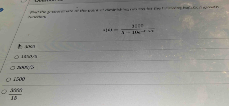 Find the y-coordinate of the point of diminishing returns for the following logistical growth
function:
s(t)= 3000/5+10e^(-0.67t) 
3000
1500/5
3000/5
1500
 3000/15 