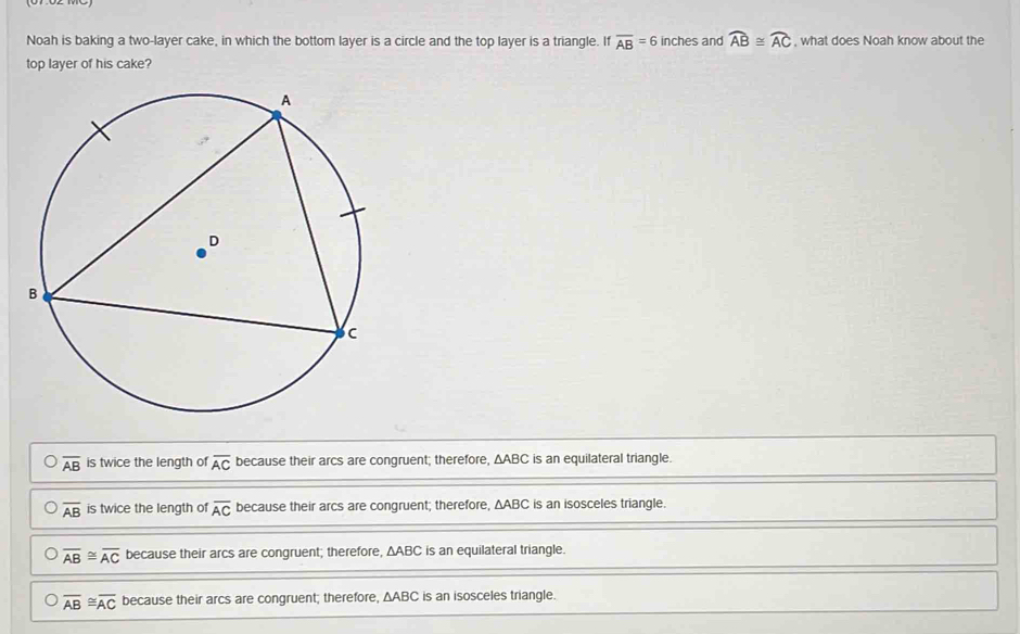 Noah is baking a two-layer cake, in which the bottom layer is a circle and the top layer is a triangle. If overline AB=6 inches and widehat AB≌ widehat AC , what does Noah know about the
top layer of his cake?
overline AB is twice the length of overline AC because their arcs are congruent; therefore, △ ABC is an equilateral triangle.
overline AB is twice the length of overline AC because their arcs are congruent; therefore, △ ABC is an isosceles triangle.
overline AB≌ overline AC because their arcs are congruent; therefore, ΔABC is an equilateral triangle.
overline AB≌ overline AC because their arcs are congruent; therefore, △ ABC is an isosceles triangle.