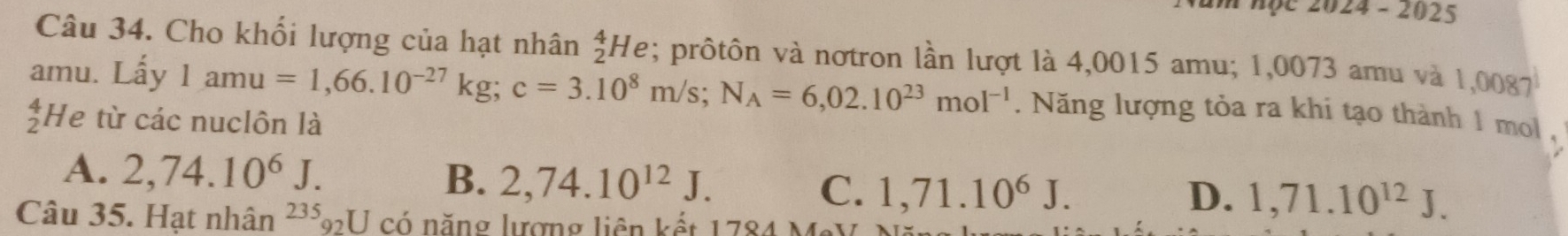 am học 2024 - 2025
Câu 34. Cho khối lượng của hạt nhân _2^(4He; prôtôn và nơtron lần lượt là 4,0015 amu; 1,0073 amu và 1,0087
amu. Lấy 1amu=1,66.10^-27)kg; c=3.10^8m/s; N_A=6,02.10^(23)mol^(-1). Năng lượng tỏa ra khi tạo thành 1 mol ,
beginarrayr 4 2endarray He từ các nuclôn là
A. 2,74.10^6J. B. 2,74.10^(12)J. C. 1,71.10^6J.
D. 1,71.10^(12)J. 
Câu 35. Hạt nhân 235_92U có năng lượng liên kết 1784