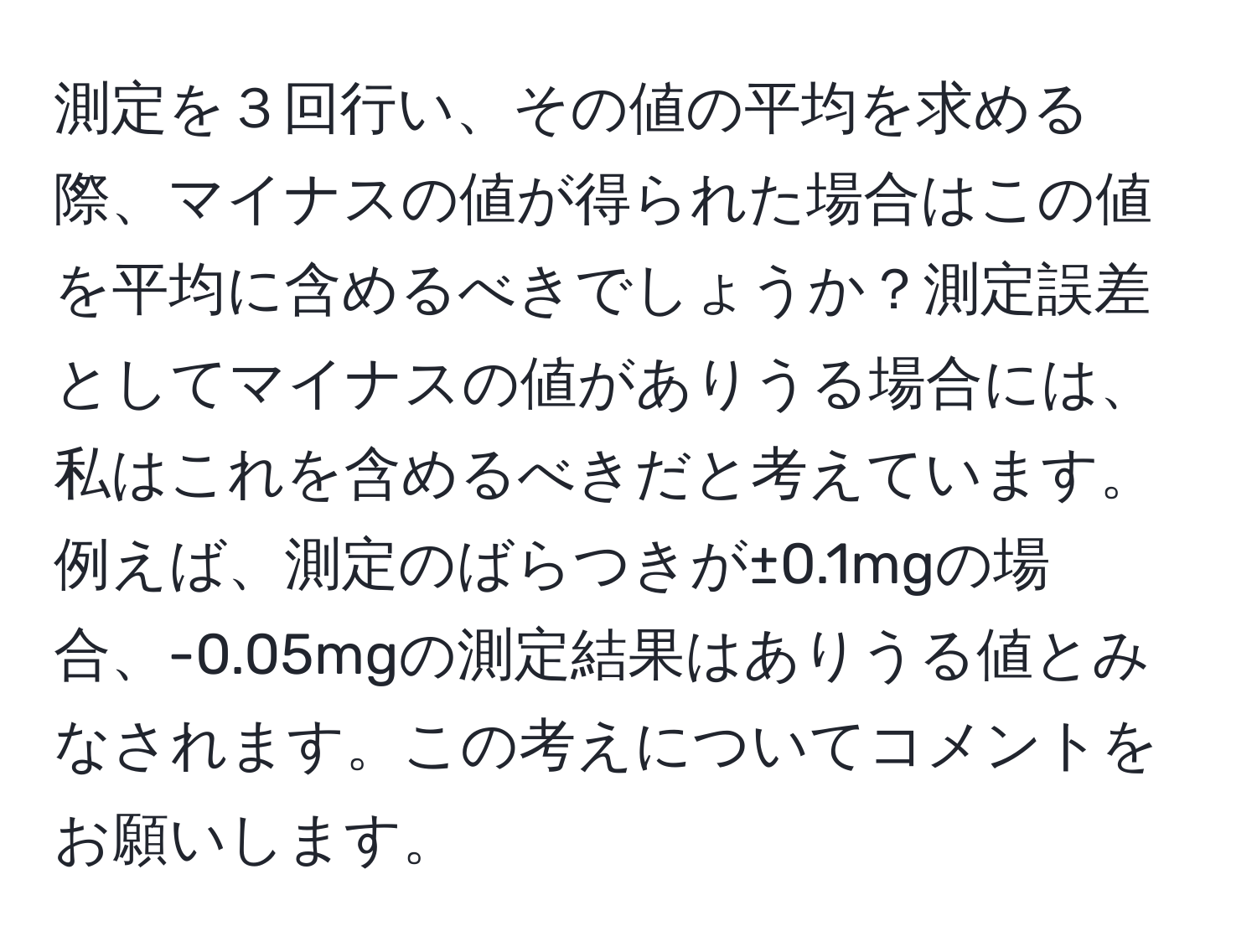 測定を３回行い、その値の平均を求める際、マイナスの値が得られた場合はこの値を平均に含めるべきでしょうか？測定誤差としてマイナスの値がありうる場合には、私はこれを含めるべきだと考えています。例えば、測定のばらつきが±0.1mgの場合、-0.05mgの測定結果はありうる値とみなされます。この考えについてコメントをお願いします。