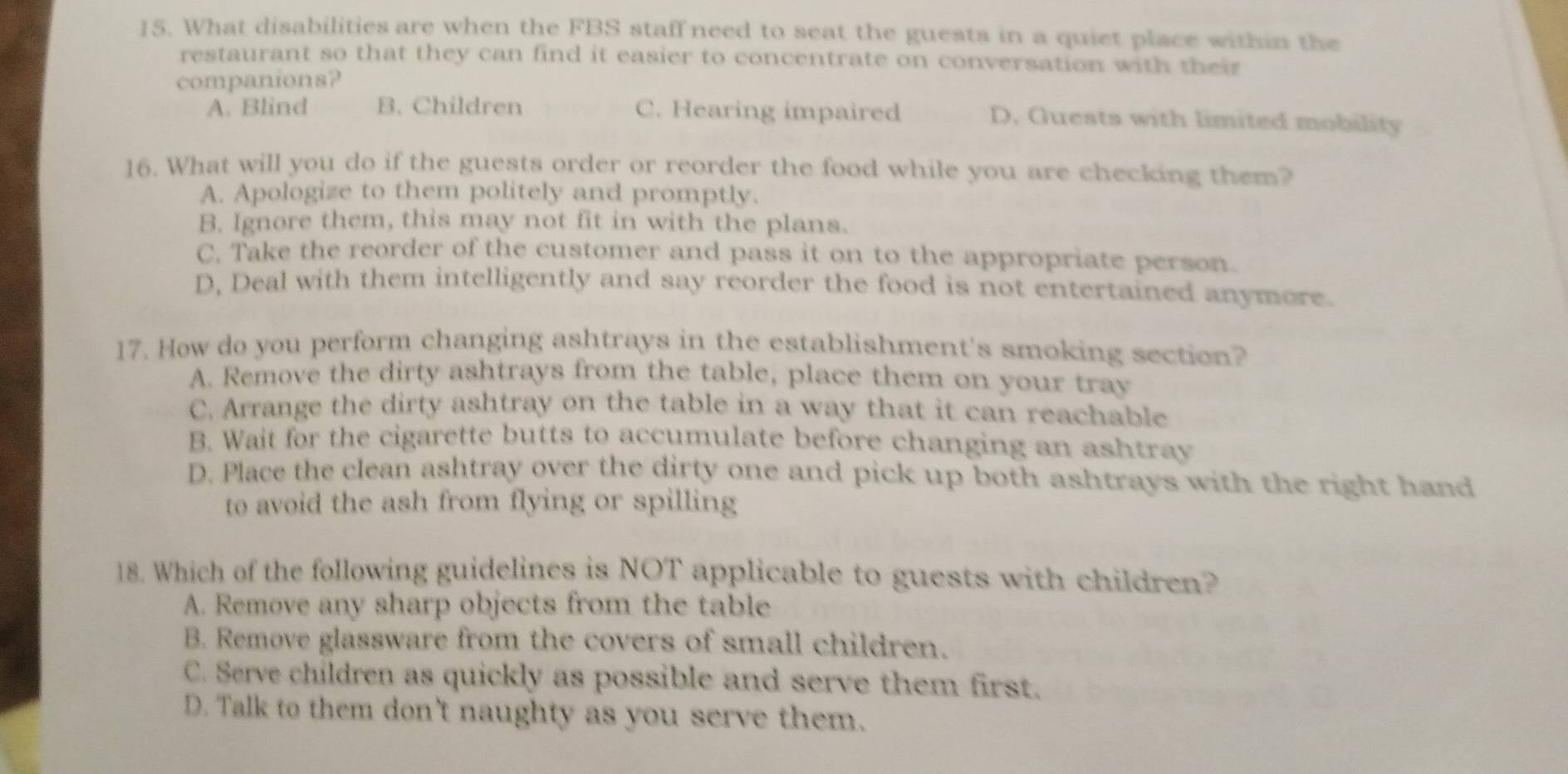 What disabilities are when the FBS staff need to seat the guests in a quiet place within the
restaurant so that they can find it easier to concentrate on conversation with their
companions?
A. Blind B. Children C. Hearing impaired D. Guests with limited mobility
16. What will you do if the guests order or reorder the food while you are checking them?
A. Apologize to them politely and promptly.
B. Ignore them, this may not fit in with the plans.
C. Take the reorder of the customer and pass it on to the appropriate person.
D, Deal with them intelligently and say reorder the food is not entertained anymore.
17. How do you perform changing ashtrays in the establishment's smoking section?
A. Remove the dirty ashtrays from the table, place them on your tray
C. Arrange the dirty ashtray on the table in a way that it can reachable
B. Wait for the cigarette butts to accumulate before changing an ashtray
D. Place the clean ashtray over the dirty one and pick up both ashtrays with the right hand
to avoid the ash from flying or spilling
18. Which of the following guidelines is NOT applicable to guests with children?
A. Remove any sharp objects from the table
B. Remove glassware from the covers of small children.
C. Serve children as quickly as possible and serve them first.
D. Talk to them don't naughty as you serve them.