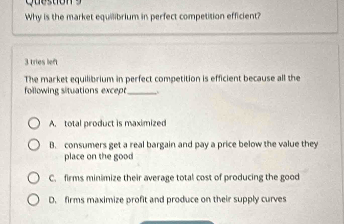 Why is the market equilibrium in perfect competition efficient?
3 tries left
The market equilibrium in perfect competition is efficient because all the
following situations except_
A. total product is maximized
B. consumers get a real bargain and pay a price below the value they
place on the good
C. firms minimize their average total cost of producing the good
D. firms maximize profit and produce on their supply curves