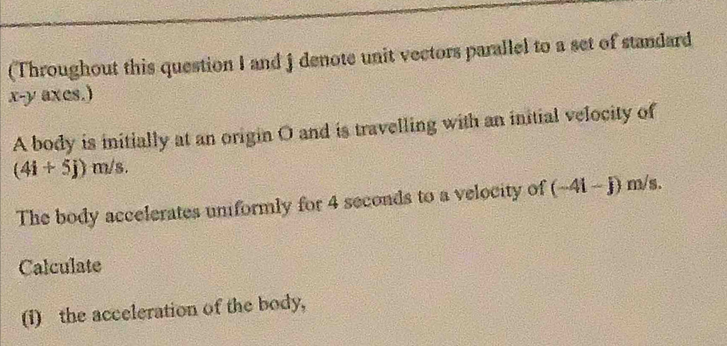 (Throughout this question I and j denote unit vectors parallel to a set of standard
x - y axes.) 
A body is initially at an origin O and is travelling with an initial velocity of
(4i+5j) m/s. 
The body accelerates unformly for 4 seconds to a velocity of (-4i-j) m/s. 
Calculate 
(i) the acceleration of the body,