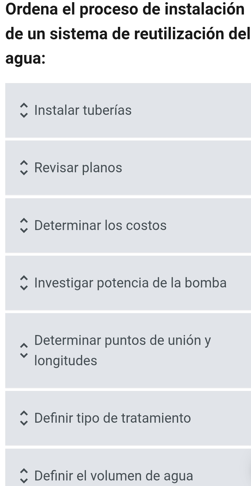 Ordena el proceso de instalación
de un sistema de reutilización del
agua:
Instalar tuberías
Revisar planos
Determinar los costos
Investigar potencia de la bomba
Determinar puntos de unión y
longitudes
Definir tipo de tratamiento
Definir el volumen de agua