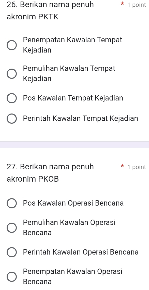 Berikan nama penuh 1 point
akronim PKTK
Penempatan Kawalan Tempat
Kejadian
Pemulihan Kawalan Tempat
Kejadian
Pos Kawalan Tempat Kejadian
Perintah Kawalan Tempat Kejadian
27. Berikan nama penuh 1 point
akronim PKOB
Pos Kawalan Operasi Bencana
Pemulihan Kawalan Operasi
Bencana
Perintah Kawalan Operasi Bencana
Penempatan Kawalan Operasi
Bencana