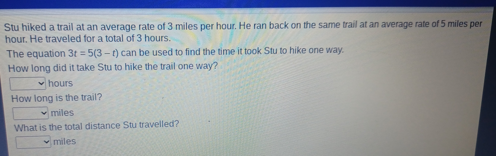 Stu hiked a trail at an average rate of 3 miles per hour. He ran back on the same trail at an average rate of 5 miles per
hour. He traveled for a total of 3 hours.
The equation 3t=5(3-t) can be used to find the time it took Stu to hike one way.
How long did it take Stu to hike the trail one way?
hours
How long is the trail?
miles
What is the total distance Stu travelled?
miles