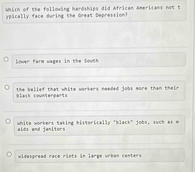 Which of the following hardships did African Americans not t
ypically face during the Great Depression?
lower farm wages in the South
the belief that white workers needed jobs more than their
black counterparts
white workers taking historically "black" jobs, such as m
aids and janitors
widespread race riots in large urban centers