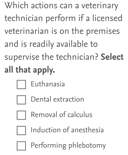 Which actions can a veterinary
technician perform if a licensed
veterinarian is on the premises
and is readily available to
supervise the technician? Select
all that apply.
Euthanasia
Dental extraction
Removal of calculus
Induction of anesthesia
Performing phlebotomy